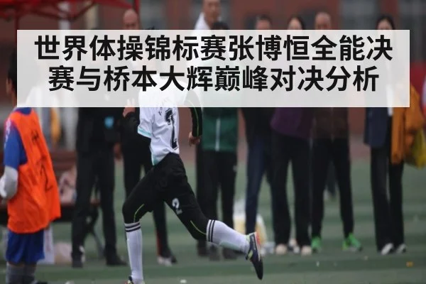 世界体操锦标赛张博恒全能决赛与桥本大辉巅峰对决分析